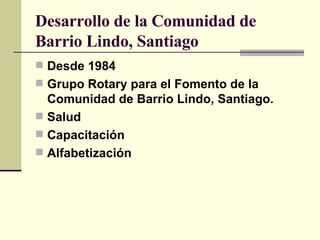 Desarrollo de la Comunidad de Barrio Lindo, Santiago Desde 1984 Grupo Rotary para el Fomento de la Comunidad de Barrio Lindo, Santiago. Salud Capacitación Alfabetización 
