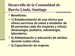 Desarrollo de la Comunidad de Barrio Lindo, Santiago Beneficios:  1) Establecimiento de una clínica que ofrece servicios de salud a alrededor de 80 pacientes cada día (mujeres y niños): Ginecología, pediatría, odontología, laboratorio; 2) Alfabetización y educación de adultos durante cuatro años; 3) Capacitación de mujeres. 