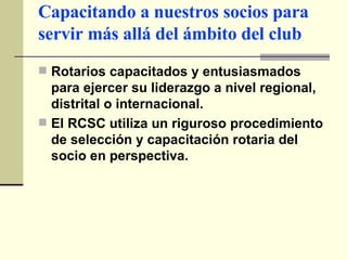 Capacitando a nuestros socios para servir más allá del ámbito del club Rotarios capacitados y entusiasmados para ejercer su liderazgo a nivel regional, distrital o internacional. El RCSC utiliza un riguroso procedimiento de selección y capacitación rotaria del socio en perspectiva. 