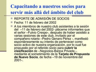 Capacitando a nuestros socios para servir más allá del ámbito del club REPORTE DE ADMISIÓN DE SOCIOS Fecha: 11 de febrero del 2002 A los miembros de nuestro club asistentes a la sesión del  –11 de febrero del 2002- pláceme informarles que el señor –Fulvio Crespo-, después de haber asistido a varias sesiones de este club, invitado por el compañero rotario –Pedro Genaro Pérez -, manifestó espontáneamente su interés de pertenecer como socio activo de nuestra organización, por lo cual fue propuesto por el referido socio para  cubrir la clasificación  de –Negocios-Banca Privada -, mediante el sometimiento de la  Tarjeta de Propuesta de Nuevo Socio , de fecha –19 de noviembre del 2001-. 