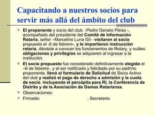 Capacitando a nuestros socios para servir más allá del ámbito del club El proponente  y socio del club, -Pedro Genaro Pérez -, acompañado del presidente del  Comité de Información Rotaria , señor –Marcelino Luna Gil -  visitaron al socio  propuesto el -6 de febrero-,  y le impartieron instrucción rotaria , dándole a conocer los fundamentos de Rotary, y cuáles  obligaciones y privilegios  se adquieren al ingresar a la institución. El socio propuesto  fue considerado definitivamente  elegido  el –6 de febrero-, y al ser notificado y felicitado por su padrino proponente,  llenó el formulario de Solicitud  de Socio Activo del club  y realizó el pago de derecho a admisión y la cuota de socio ,  incluyendo el percápita para RI, la Conferencia de Distrito y de la Asociación de Damas Rotarianas . Observaciones:  Firmado:  , Secretario. 
