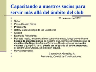 Capacitando a nuestros socios para servir más allá del ámbito del club 28 de enero de 2002 Señor Pedro Genaro Pérez Presidente Rotary Club Santiago de los Caballeros Ciudad Estimado Presidente: Por este medio, tenemos a bien comunicarle que, luego de verificar el  listado de clasificaciones  de nuestro club, hemos comprobado que  la clasificación  Negocios-Banca Privada – Distribución  se encuentra vacante  y que por lo tanto  puede ser asignada al socio propuesto , el señor Fulvio Crespo, sin objeción alguna. Muy atentamente, Caonabo A. González A.   Presidente, Comité de Clasificaciones   