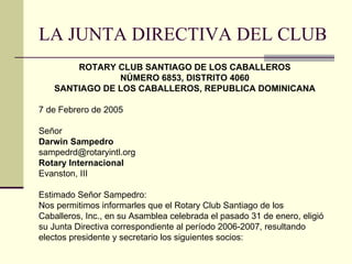 LA JUNTA DIRECTIVA DEL CLUB ROTARY CLUB SANTIAGO DE LOS CABALLEROS NÚMERO 6853, DISTRITO 4060 SANTIAGO DE LOS CABALLEROS, REPUBLICA DOMINICANA 7 de Febrero de 2005 Señor Darwin Sampedro [email_address] Rotary Internacional Evanston, III Estimado Señor Sampedro: Nos permitimos informarles que el Rotary Club Santiago de los Caballeros, Inc., en su Asamblea celebrada el pasado 31 de enero, eligió su Junta Directiva correspondiente al período 2006-2007, resultando  electos presidente y secretario los siguientes socios: 