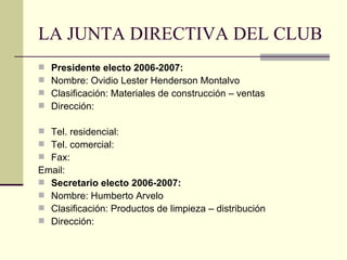 LA JUNTA DIRECTIVA DEL CLUB Presidente electo 2006-2007: Nombre: Ovidio Lester Henderson Montalvo Clasificación: Materiales de construcción – ventas Dirección:  Tel. residencial:  Tel. comercial:  Fax:  Email:  Secretario electo 2006-2007: Nombre: Humberto Arvelo Clasificación: Productos de limpieza – distribución Dirección:  