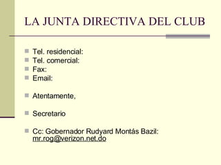 LA JUNTA DIRECTIVA DEL CLUB Tel. residencial:  Tel. comercial:  Fax:  Email:  Atentamente, Secretario Cc: Gobernador Rudyard Montás Bazil:  [email_address] 