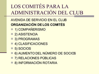 LOS COMITÉS PARA LA ADMINISTRACIÓN DEL CLUB AVENIDA DE SERVICIO EN EL CLUB ORGANIZACIÓN DE LOS COMITÉS 1) COMPAÑERISMO 2) ASISTENCIA 3) PROGRAMAS 4) CLASIFICACIONES 5) SOCIOS 6) AUMENTO DEL NÚMERO DE SOCIOS 7) RELACIONES PÚBLICAS 8) INFORMACIÓN ROTARIA 