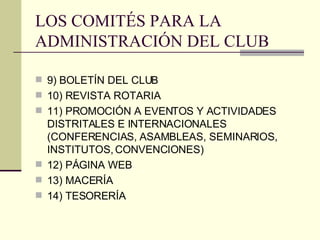 LOS COMITÉS PARA LA ADMINISTRACIÓN DEL CLUB 9) BOLETÍN DEL CLUB 10) REVISTA ROTARIA 11) PROMOCIÓN A EVENTOS Y ACTIVIDADES DISTRITALES E INTERNACIONALES (CONFERENCIAS, ASAMBLEAS, SEMINARIOS, INSTITUTOS, CONVENCIONES) 12) PÁGINA WEB 13) MACERÍA 14) TESORERÍA 