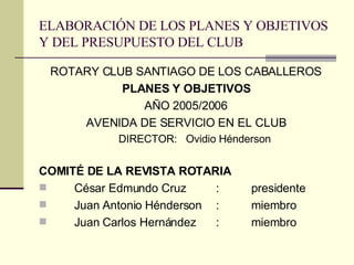 ELABORACIÓN DE LOS PLANES Y OBJETIVOS Y DEL PRESUPUESTO DEL CLUB ROTARY CLUB SANTIAGO DE LOS CABALLEROS PLANES Y OBJETIVOS AÑO 2005/2006 AVENIDA DE SERVICIO EN EL CLUB DIRECTOR:  Ovidio Hénderson COMITÉ DE LA REVISTA ROTARIA César Edmundo Cruz  : presidente Juan Antonio Hénderson : miembro Juan Carlos Hernández  : miembro 