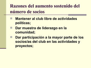 Razones del aumento sostenido del número de socios   Mantener al club libre de actividades políticas; Dar muestra de liderazgo en la comunidad; Dar participación a la mayor parte de los socios/as del club en las actividades y proyectos; 