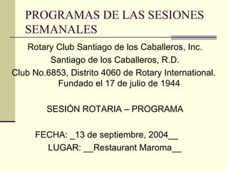 PROGRAMAS DE LAS SESIONES SEMANALES Rotary Club Santiago de los Caballeros, Inc. Santiago de los Caballeros, R.D. Club No.6853, Distrito 4060 de Rotary International.  Fundado el 17 de julio de 1944 SESIÓN ROTARIA – PROGRAMA FECHA: _13 de septiembre, 2004__ LUGAR: __Restaurant Maroma__ 