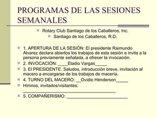 PROGRAMAS DE LAS SESIONES SEMANALES  Rotary Club Santiago de los Caballeros, Inc. Santiago de los Caballeros, R.D. 1. APERTURA DE LA SESIÓN: El presidente Raimundo Alvarez declara abiertos los trabajos de esta sesión e invita a la persona previamente señalada, a ofrecer la invocación. 2. INVOCACIÓN: ____Eladio Vargas_____ 3. El PRESIDENTE. Saludos, introducción breve, invitación al macero a encargarse de los trabajos de macería. 4. TURNO DEL MACERO: __Ovidio Hénderson_____ Himnos, invitados/visitantes: ______________________________________ 5. COMPAÑERISMO: _________________________ 