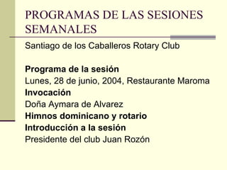 PROGRAMAS DE LAS SESIONES SEMANALES Santiago de los Caballeros Rotary Club Programa de la sesión Lunes, 28 de junio, 2004, Restaurante Maroma Invocación Doña Aymara de Alvarez Himnos dominicano y rotario Introducción a la sesión Presidente del club Juan Rozón 