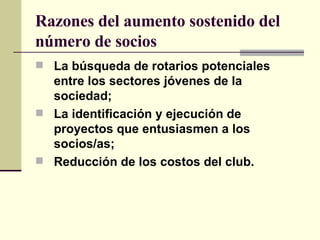 Razones del aumento sostenido del número de socios La búsqueda de rotarios potenciales entre los sectores jóvenes de la sociedad; La identificación y ejecución de proyectos que entusiasmen a los socios/as; Reducción de los costos del club. 