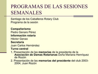 PROGRAMAS DE LAS SESIONES SEMANALES Santiago de los Caballeros Rotary Club Programa de la sesión Compañerismo Pedro Genaro Pérez Información rotaria Héctor Genao Secretaría Juan Carlos Hernández Turno central 1. Presentación de las  memorias  de la presidenta de la  Asociación de Damas Rotarianas  Doña Mariana Henríquez de Rozón 2. Presentación de las  memorias del presidente  del club 2003-2004, Juan Rozón 