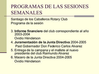 PROGRAMAS DE LAS SESIONES SEMANALES Santiago de los Caballeros Rotary Club Programa de la sesión 3.  Informe financiero  del club correspondiente al año 2003-2004 Ovidio Hénderson 4.  Juramentación de la Junta Directiva  2004-2005 Past Gobernador Don Federico Carlos Alvarez 5. Entrega de la campana y el mallete al nuevo presidente del club Raimundo Alvarez 6. Macero de la Junta Directiva 2004-2005 Ovidio Hénderson 