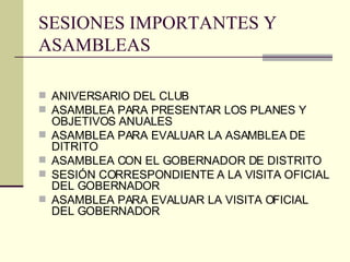 SESIONES IMPORTANTES Y ASAMBLEAS ANIVERSARIO DEL CLUB ASAMBLEA PARA PRESENTAR LOS PLANES Y OBJETIVOS ANUALES ASAMBLEA PARA EVALUAR LA ASAMBLEA DE DITRITO ASAMBLEA CON EL GOBERNADOR DE DISTRITO SESIÓN CORRESPONDIENTE A LA VISITA OFICIAL DEL GOBERNADOR ASAMBLEA PARA EVALUAR LA VISITA OFICIAL DEL GOBERNADOR 