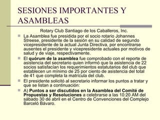SESIONES IMPORTANTES Y ASAMBLEAS Rotary Club Santiago de los Caballeros, Inc. La Asamblea fue presidida por el socio rotario Johannes Streese, presidente de la sesión en su calidad de segundo vicepresidente de la actual Junta Directiva, por encontrarse ausentes el presidente y vicepresidente actuales por motivos de salud y de viaje, respectivamente. El  quórum de la asamblea  fue comprobado con el reporte de asistencia del secretario quien informó que la asistencia de 22 socios satisfacían los requerimientos estatutarios del club que establecen un mínimo de 25 por ciento de asistencia del total de 41 que completa la matrícula del club. El presidente solicitó al secretario informar los puntos a tratar y que se listan a continuación: A)  Puntos a ser discutidos en la Asamblea del Comité de Propuestas y Resoluciones  a celebrarse a las 10:20 AM del sábado 30 de abril en el Centro de Convenciones del Complejo Barceló Bávaro. 
