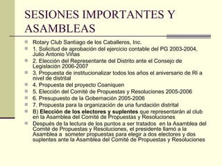 SESIONES IMPORTANTES Y ASAMBLEAS Rotary Club Santiago de los Caballeros, Inc. 1. Solicitud de aprobación del ejercicio contable del PG 2003-2004, Julio Antonio Viñas 2. Elección del Representante del Distrito ante el Consejo de Legislación 2006-2007 3. Propuesta de institucionalizar todos los años el aniversario de RI a nivel de distrital 4. Propuesta del proyecto Coaniquen 5. Elección del Comité de Propuestas y Resoluciones 2005-2006 6. Presupuesto de la Gobernación 2005-2006 7. Propuesta para la organización de una fundación distrital B)  Elección de los electores y suplentes  que representarán al club en la Asamblea del Comité de Propuestas y Resoluciones Después de la lectura de los puntos a ser tratados  en la Asamblea del Comité de Propuestas y Resoluciones, el presidente llamó a la Asamblea a  someter propuestas para elegir a dos electores y dos suplentes ante la Asamblea del Comité de Propuestas y Resoluciones 