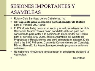SESIONES IMPORTANTES Y ASAMBLEAS Rotary Club Santiago de los Caballeros, Inc. C)  Propuesta para la elección del Gobernador de Distrito  para el Período 2007-2008 El PG Morris Tallaj propuso al socio y actual presidente del club Raimundo Alvarez Torres como candidato del club para ser considerado para optar a la posición de Gobernador de Distrito para el período 2007-2008, ante la Asamblea del Comité de Propuestas y Resoluciones que será celebrada el sábado 30 de abril a las 6:00 PM en el. Centro de Convenciones del Complejo Bávaro Barceló.  La Asamblea aprobó esta propuesta en forma unánime. No habiendo ningún otro tema a tratar, el presidente clausuró la Asamblea.   Secretario 