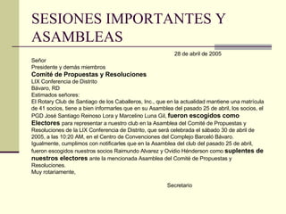 SESIONES IMPORTANTES Y ASAMBLEAS 28 de abril de 2005 Señor Presidente y demás miembros Comité de Propuestas y Resoluciones LIX Conferencia de Distrito Bávaro, RD Estimados señores: El Rotary Club de Santiago de los Caballeros, Inc . , que en la actualidad mantiene una matrícula de 41 socios, tiene a bien informarles que en su Asamblea del pasado 25 de abril, los socios, el PGD José Santiago Reinoso Lora y Marcelino Luna Gil,  fueron escogidos como  Electores  para representar a nuestro club en la Asamblea del Comité de Propuestas y  Resoluciones de la LIX Conferencia de Distrito, que será celebrada el sábado 30 de abril de  2005, a las 10:20 AM, en el Centro de Convenciones del Complejo Barceló Bávaro . Igualmente, cumplimos con notificarles que en la Asamblea del club del pasado 25 de abril, fueron escogidos nuestros socios Raimundo Alvarez y Ovidio Hénderson como  suplentes de nuestros electores  ante la mencionada Asamblea del Comité de Propuestas y  Resoluciones . Muy rotariamente,   Secretario 