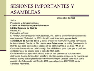 SESIONES IMPORTANTES Y ASAMBLEAS 28 de abril de 2005 Señor Presidente y demás miembros Comité de Elecciones para Gobernador LIX Conferencia de Distrito Bávaro, RD Estimados señores: El Rotary Club Santiago de los Caballeros, Inc . , tiene a bien informarles que en su Asamblea del 25 de abril de 2005, decidió, unánimemente,  presentar la  candidatura de nuestro socio  y actual presidente Raimundo Álvarez Torres ante la Asamblea del Comité de Elecciones  para Gobernador  de la LIX Conferencia de Distrito, que será celebrada el sábado 30 de abril de 2005, a las 6:00 PM, en el  Centro de Convenciones del Complejo Barceló Bávaro, para optar por la posición  de Gobernador de Distrito para el período 2007-2008 . En vista de lo expuesto en el párrafo anterior, nos permitimos solicitar a ese  distinguido Comité tener a bien aceptar y atender nuestra propuesta de manera que nuestro socio y actual presidente sea considerado por ustedes para optar por la posición de Gobernador del Distrito 4060, para el período 2007-2008, en la  Señalada Asamblea . 
