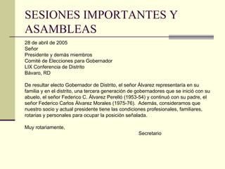 SESIONES IMPORTANTES Y ASAMBLEAS 28 de abril de 2005 Señor Presidente y demás miembros Comité de Elecciones para Gobernador LIX Conferencia de Distrito Bávaro, RD De resultar electo Gobernador de Distrito, el señor Álvarez representaría en su  familia y en el distrito, una tercera generación de gobernadores que se inició con su abuelo, el señor Federico C .  Álvarez Perelló (1953-54) y continuó con su padre, el  señor Federico Carlos Álvarez Morales (1975-76) .   Además, consideramos que nuestro socio y actual presidente tiene las condiciones profesionales, familiares,  rotarias y personales para ocupar la posición señalada . Muy rotariamente,   Secretario 