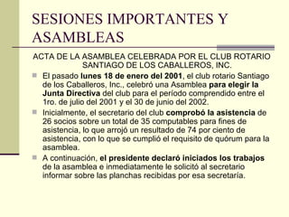 SESIONES IMPORTANTES Y ASAMBLEAS ACTA DE LA ASAMBLEA CELEBRADA POR EL CLUB ROTARIO SANTIAGO DE LOS CABALLEROS, INC. El pasado  lunes 18 de enero del 2001 , el club rotario Santiago de los Caballeros, Inc., celebró una Asamblea  para elegir la Junta Directiva  del club para el período comprendido entre el 1ro. de julio del 2001 y el 30 de junio del 2002. Inicialmente, el secretario del club  comprobó la asistencia  de 26 socios sobre un total de 35 computables para fines de asistencia, lo que arrojó un resultado de 74 por ciento de asistencia, con lo que se cumplió el requisito de quórum para la asamblea. A continuación,  el presidente declaró iniciados los trabajos  de la asamblea e inmediatamente le solicitó al secretario informar sobre las planchas recibidas por esa secretaría. 