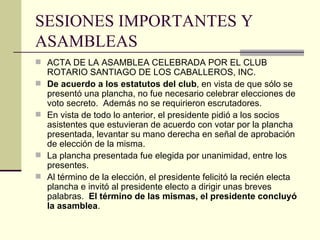 SESIONES IMPORTANTES Y ASAMBLEAS ACTA DE LA ASAMBLEA CELEBRADA POR EL CLUB ROTARIO SANTIAGO DE LOS CABALLEROS, INC. De acuerdo a los estatutos del club , en vista de que sólo se presentó una plancha, no fue necesario celebrar elecciones de voto secreto.  Además no se requirieron escrutadores. En vista de todo lo anterior, el presidente pidió a los socios asistentes que estuvieran de acuerdo con votar por la plancha presentada, levantar su mano derecha en señal de aprobación de elección de la misma. La plancha presentada fue elegida por unanimidad, entre los presentes. Al término de la elección, el presidente felicitó la recién electa plancha e invitó al presidente electo a dirigir unas breves palabras.  El término de las mismas, el presidente concluyó la asamblea . 