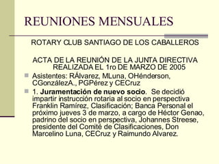 REUNIONES MENSUALES ROTARY CLUB SANTIAGO DE LOS CABALLEROS ACTA DE LA REUNIÓN DE LA JUNTA DIRECTIVA REALIZADA EL 1ro DE MARZO DE 2005 Asistentes: RÁlvarez, MLuna, OHénderson, CGonzálezA., PGPérez y CECruz 1.  Juramentación de nuevo socio .  Se decidió impartir instrucción rotaria al socio en perspectiva Franklin Ramírez, Clasificación; Banca Personal el próximo jueves 3 de marzo, a cargo de Héctor Genao, padrino del socio en perspectiva, Johannes Streese, presidente del Comité de Clasificaciones, Don Marcelino Luna, CECruz y Raimundo Alvarez. 