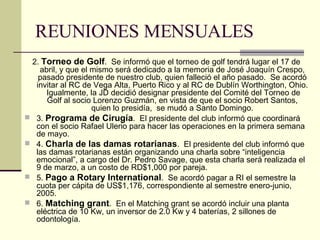 REUNIONES MENSUALES 2.  Torneo de Golf .  Se informó que el torneo de golf tendrá lugar el 17 de abril, y que el mismo será dedicado a la memoria de José Joaquín Crespo, pasado presidente de nuestro club, quien falleció el año pasado.  Se acordó invitar al RC de Vega Alta, Puerto Rico y al RC de Dublín Worthington, Ohio.  Igualmente, la JD decidió designar presidente del Comité del Torneo de Golf al socio Lorenzo Guzmán, en vista de que el socio Robert Santos, quien lo presidía,  se mudó a Santo Domingo. 3.  Programa de Cirugía .  El presidente del club informó que coordinará con el socio Rafael Ulerio para hacer las operaciones en la primera semana de mayo. 4.  Charla de las damas rotarianas .  El presidente del club informó que las damas rotarianas están organizando una charla sobre “inteligencia emocional”, a cargo del Dr. Pedro Savage, que esta charla será realizada el 9 de marzo, a un costo de RD$1,000 por pareja. 5.  Pago a Rotary International .  Se acordó pagar a RI el semestre la cuota per cápita de US$1,176, correspondiente al semestre enero-junio, 2005. 6.  Matching grant .  En el Matching grant se acordó incluir una planta eléctrica de 10 Kw, un inversor de 2.0 Kw y 4 baterías, 2 sillones de odontología. 