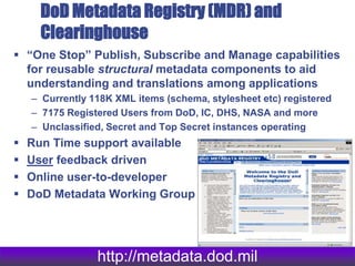 DoD Metadata Registry (MDR) and
Clearinghouse
 “One Stop” Publish, Subscribe and Manage capabilities
for reusable structural metadata components to aid
understanding and translations among applications
– Currently 118K XML items (schema, stylesheet etc) registered
– 7175 Registered Users from DoD, IC, DHS, NASA and more
– Unclassified, Secret and Top Secret instances operating
 Run Time support available
 User feedback driven
 Online user-to-developer
 DoD Metadata Working Group
http://metadata.dod.mil
 