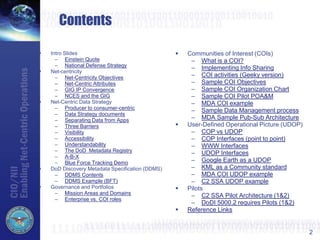 2
Contents
 Intro Slides
– Einstein Quote
– National Defense Strategy
 Net-centricity
– Net-Centricity Objectives
– Net-Centric Attributes
– GIG IP Convergence
– NCES and the GIG
 Net-Centric Data Strategy
– Producer to consumer-centric
– Data Strategy documents
– Separating Data from Apps
– Three Barriers
– Visibility
– Accessibility
– Understandability
– The DoD Metadata Registry
– A-B-X
– Blue Force Tracking Demo
 DoD Discovery Metadata Specification (DDMS)
– DDMS Contents
– DDMS Example (BFT)
 Governance and Portfolios
– Mission Areas and Domains
– Enterprise vs. COI roles
 Communities of Interest (COIs)
– What is a COI?
– Implementing Info Sharing
– COI activities (Geeky version)
– Sample COI Objectives
– Sample COI Organization Chart
– Sample COI Pilot POA&M
– MDA COI example
– Sample Data Management process
– MDA Sample Pub-Sub Architecture
 User-Defined Operational Picture (UDOP)
– COP vs UDOP
– COP Interfaces (point to point)
– WWW Interfaces
– UDOP Interfaces
– Google Earth as a UDOP
– KML as a Community standard
– MDA COI UDOP example
– C2 SSA UDOP example
 Pilots
– C2 SSA Pilot Architecture (1&2)
– DoDI 5000.2 requires Pilots (1&2)
 Reference Links
 