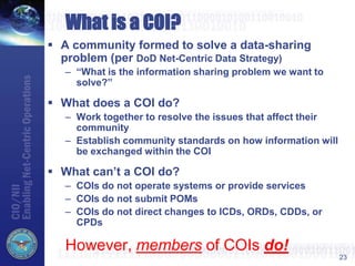 23
What is a COI?
 A community formed to solve a data-sharing
problem (per DoD Net-Centric Data Strategy)
– “What is the information sharing problem we want to
solve?”
 What does a COI do?
– Work together to resolve the issues that affect their
community
– Establish community standards on how information will
be exchanged within the COI
 What can’t a COI do?
– COIs do not operate systems or provide services
– COIs do not submit POMs
– COIs do not direct changes to ICDs, ORDs, CDDs, or
CPDs
However, members of COIs do!
 