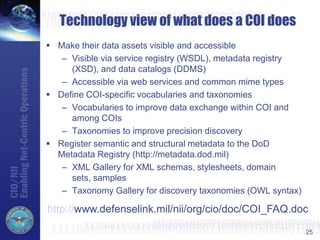 25
Technology view of what does a COI does
 Make their data assets visible and accessible
– Visible via service registry (WSDL), metadata registry
(XSD), and data catalogs (DDMS)
– Accessible via web services and common mime types
 Define COI-specific vocabularies and taxonomies
– Vocabularies to improve data exchange within COI and
among COIs
– Taxonomies to improve precision discovery
 Register semantic and structural metadata to the DoD
Metadata Registry (http://metadata.dod.mil)
– XML Gallery for XML schemas, stylesheets, domain
sets, samples
– Taxonomy Gallery for discovery taxonomies (OWL syntax)
http://www.defenselink.mil/nii/org/cio/doc/COI_FAQ.doc
 