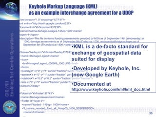<?xml version="1.0" encoding="UTF-8"?>
<kml xmlns="http://earth.google.com/kml/2.0">
<Document id="khDocument137739">
<name>Katrina-damage-outages-14Sep-1000</name>
<open>1</open>
<description>This file contains flooding assessments provided by NGA as of September 14th (Wednesday) at
1000, damage assessments as of September 9th (Friday) at 1000, and road/rail/bridge outages as of
September 8th (Thursday) at 1800.</description>
...
<ScreenOverlay id="khScreenOverlay137741">
<name>Damage Legend</name>
<Icon>
<href>images/Legend_050909_1000.JPG</href>
</Icon>
<overlayXY x="0" y="1" xunits="fraction" yunits="fraction"/>
<screenXY x="0" y="1" xunits="fraction" yunits="fraction"/>
<rotationXY x="0.5" y="0.5" xunits="fraction" yunits="fraction"/>
<size x="0" y="0" xunits="fraction" yunits="fraction"/>
</ScreenOverlay>
...
<Folder id="khFolder137743">
<name>Damage Assessment</name>
<Folder id="layer 0">
<name>Flooded - 14Sep - 1000</name>
<S_katrina_receded_flood_all_14sep05_1000_SSSDDDDDD>
<name>0</name>
...
38
Keyhole Markup Language (KML)
as an example interchange agreement for a UDOP
•KML is a de-facto standard for
exchange of geospatial data
suited for display
•Developed by Keyhole, Inc.
(now Google Earth)
•Documented at
http://www.keyhole.com/kml/kml_doc.html
 