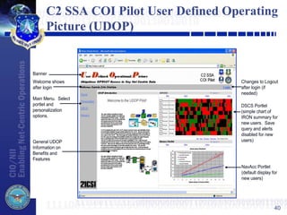 40
C2 SSA COI Pilot User Defined Operating
Picture (UDOP)
Banner
Welcome shows
after login
Changes to Logout
after login (if
needed)
Main Menu. Select
portlet and
personalization
options.
General UDOP
Information on
Benefits and
Features
DSCS Portlet
(simple chart of
IRON summary for
new users. Save
query and alerts
disabled for new
users)
NavAcc Portlet
(default display for
new users)
 