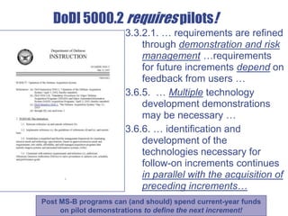 DoDI 5000.2 requires pilots!
3.3.2.1. … requirements are refined
through demonstration and risk
management …requirements
for future increments depend on
feedback from users …
3.6.5. … Multiple technology
development demonstrations
may be necessary …
3.6.6. … identification and
development of the
technologies necessary for
follow-on increments continues
in parallel with the acquisition of
preceding increments…
Post MS-B programs can (and should) spend current-year funds
on pilot demonstrations to define the next increment!
 