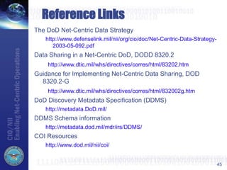 45
Reference Links
The DoD Net-Centric Data Strategy
http://www.defenselink.mil/nii/org/cio/doc/Net-Centric-Data-Strategy-
2003-05-092.pdf
Data Sharing in a Net-Centric DoD, DODD 8320.2
http://www.dtic.mil/whs/directives/corres/html/83202.htm
Guidance for Implementing Net-Centric Data Sharing, DOD
8320.2-G
http://www.dtic.mil/whs/directives/corres/html/832002g.htm
DoD Discovery Metadata Specification (DDMS)
http://metadata.DoD.mil/
DDMS Schema information
http://metadata.dod.mil/mdr/irs/DDMS/
COI Resources
http://www.dod.mil/nii/coi/
 
