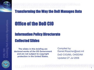 1
Transforming the Way the DoD Manages Data
Office of the DoD CIO
Information Policy Directorate
Collected Slides
Compiled by:
Daniel.Risacher@osd.mil
DoD CIO(IM), OASD/NII
Updated 27 Jul 2006
The slides in this briefing are
declared works of the US Government
and are not subject to copyright
protection in the United States.
 