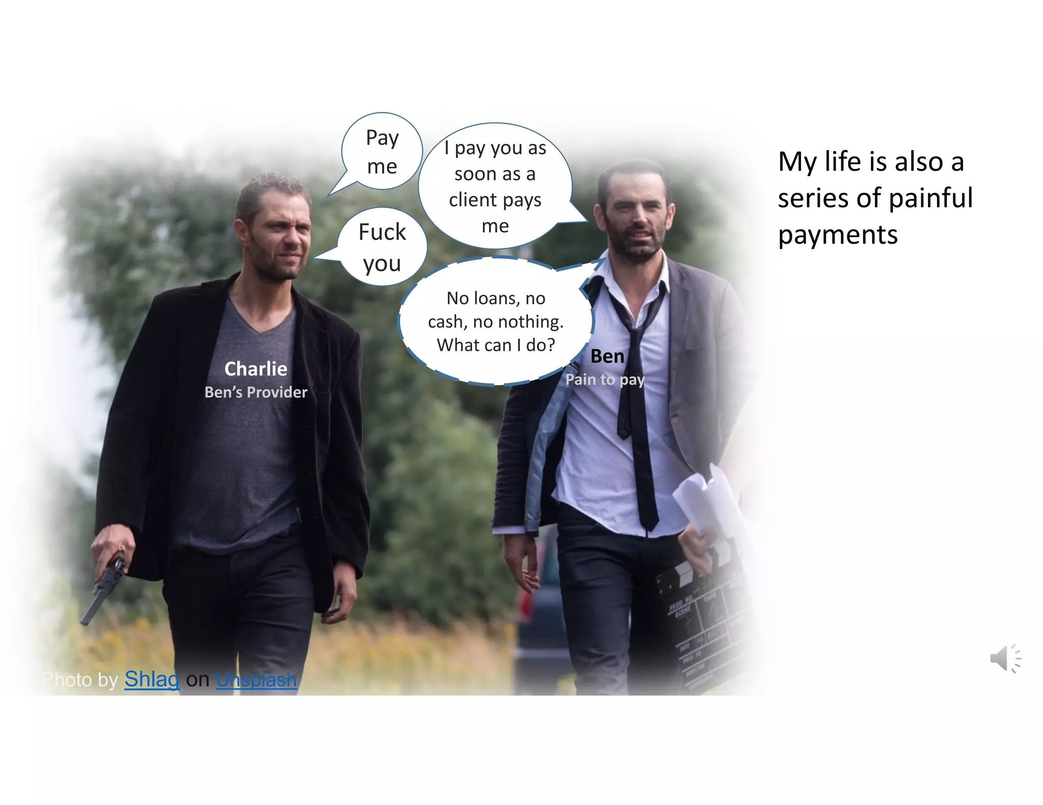 Photo by Shlag on Unsplash
I pay you as 
soon as a 
client pays 
me Fuck 
you
No loans, no 
cash, no nothing. 
What can I do?
Pay 
me
Ben
Pain to pay
Charlie
Ben’s Provider
My life is also a 
series of painful 
payments
 