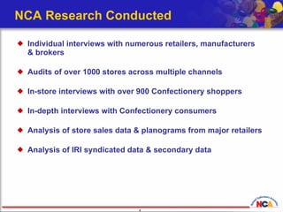 NCA Research Conducted Individual interviews with numerous retailers, manufacturers  & brokers  Audits of over 1000 stores across multiple channels  In-store interviews with over 900 Confectionery shoppers In-depth interviews with Confectionery consumers  Analysis of store sales data & planograms from major retailers Analysis of IRI syndicated data & secondary data 