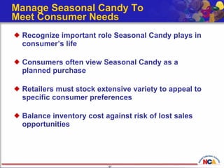Manage Seasonal Candy To  Meet Consumer Needs  Recognize important role Seasonal Candy plays in consumer’s life Consumers often view Seasonal Candy as a planned purchase Retailers must stock extensive variety to appeal to specific consumer preferences Balance inventory cost against risk of lost sales opportunities 