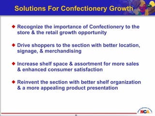 Solutions For Confectionery Growth Recognize the importance of Confectionery to the store & the retail growth opportunity   Drive shoppers to the section with better location, signage, & merchandising Increase shelf space & assortment for more sales  & enhanced consumer satisfaction Reinvent the section with better shelf organization  & a more appealing product presentation   