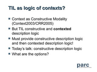 TIL as logic of contexts?

   Context as Constructive Modality
    (Context2003/CRR2005)
   But TIL constructive and contexted
    description logic
   Must provide constructive description logic
    and then contexted description logic!
   Today’s talk: constructive description logic
   What are the options?
 