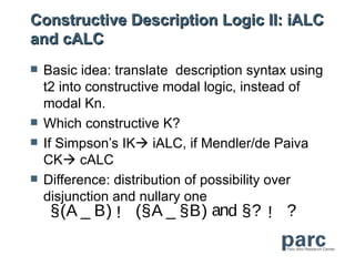 Constructive Description Logic II: iALC
and cALC
   Basic idea: translate description syntax using
    t2 into constructive modal logic, instead of
    modal Kn.
   Which constructive K?
   If Simpson’s IK iALC, if Mendler/de Paiva
    CK cALC
   Difference: distribution of possibility over
    disjunction and nullary one
     §(A _ B) ! (§A _ §B) and §? ! ?
 
