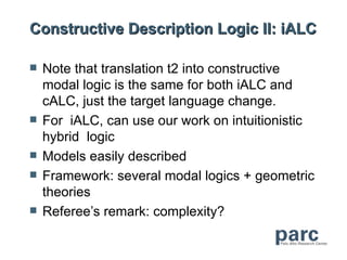 Constructive Description Logic II: iALC

   Note that translation t2 into constructive
    modal logic is the same for both iALC and
    cALC, just the target language change.
   For iALC, can use our work on intuitionistic
    hybrid logic
   Models easily described
   Framework: several modal logics + geometric
    theories
   Referee’s remark: complexity?
 