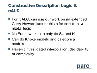 Constructive Description Logic II:
cALC
   For cALC, can use our work on an extended
    Curry-Howard isomorphism for constructive
    modal logic
   No Framework: can only do S4 and K
   Can do Kripke models and categorical
    models
   Haven’t investigated interpolation, decidability
    or complexity
 