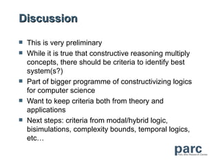 Discussion

   This is very preliminary
   While it is true that constructive reasoning multiply
    concepts, there should be criteria to identify best
    system(s?)
   Part of bigger programme of constructivizing logics
    for computer science
   Want to keep criteria both from theory and
    applications
   Next steps: criteria from modal/hybrid logic,
    bisimulations, complexity bounds, temporal logics,
    etc…
 