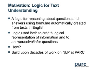 Motivation: Logic for Text
Understanding
   A logic for reasoning about questions and
    answers using formulae automatically created
    from texts in English
   Logic used both to create logical
    representation of information and to
    answer/solve/infer questions
   How?
   Build upon decades of work on NLP at PARC
 