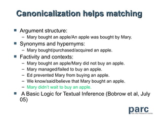 Canonicalization helps matching
   Argument structure:
    – Mary bought an apple/An apple was bought by Mary.
   Synonyms and hypernyms:
    – Mary bought/purchased/acquired an apple.
   Factivity and contexts:
    –   Mary bought an apple/Mary did not buy an apple.
    –   Mary managed/failed to buy an apple.
    –   Ed prevented Mary from buying an apple.
    –   We know/said/believe that Mary bought an apple.
    –   Mary didn’t wait to buy an apple.
    A Basic Logic for Textual Inference (Bobrow et al, July
    05)
 